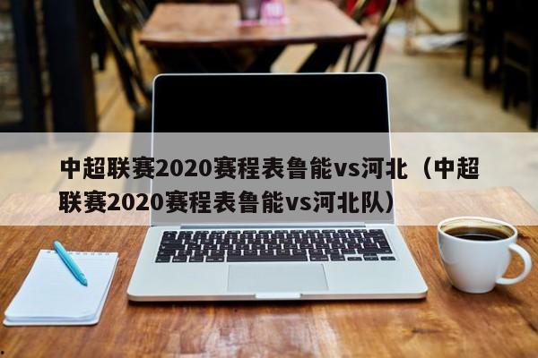 中超联赛2020赛程表鲁能vs河北（中超联赛2020赛程表鲁能vs河北队）